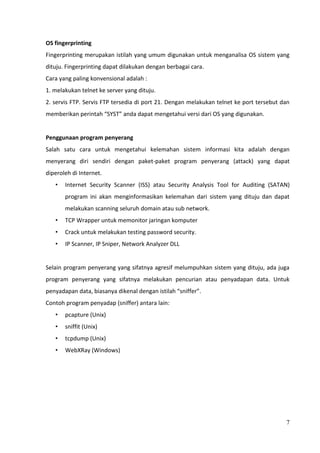 OS fingerprinting
Fingerprinting merupakan istilah yang umum digunakan untuk menganalisa OS sistem yang
dituju. Fingerprinting dapat dilakukan dengan berbagai cara.
Cara yang paling konvensional adalah :
1. melakukan telnet ke server yang dituju.
2. servis FTP. Servis FTP tersedia di port 21. Dengan melakukan telnet ke port tersebut dan
memberikan perintah “SYST” anda dapat mengetahui versi dari OS yang digunakan.


Penggunaan program penyerang
Salah satu cara untuk mengetahui kelemahan sistem informasi kita adalah dengan
menyerang diri sendiri dengan paket-paket program penyerang (attack) yang dapat
diperoleh di Internet.
   •   Internet Security Scanner (ISS) atau Security Analysis Tool for Auditing (SATAN)
       program ini akan menginformasikan kelemahan dari sistem yang dituju dan dapat
       melakukan scanning seluruh domain atau sub network.
   •   TCP Wrapper untuk memonitor jaringan komputer
   •   Crack untuk melakukan testing password security.
   •   IP Scanner, IP Sniper, Network Analyzer DLL


Selain program penyerang yang sifatnya agresif melumpuhkan sistem yang dituju, ada juga
program penyerang yang sifatnya melakukan pencurian atau penyadapan data. Untuk
penyadapan data, biasanya dikenal dengan istilah “sniffer”.
Contoh program penyadap (sniffer) antara lain:
   •   pcapture (Unix)
   •   sniffit (Unix)
   •   tcpdump (Unix)
   •   WebXRay (Windows)




                                                                                         7
 