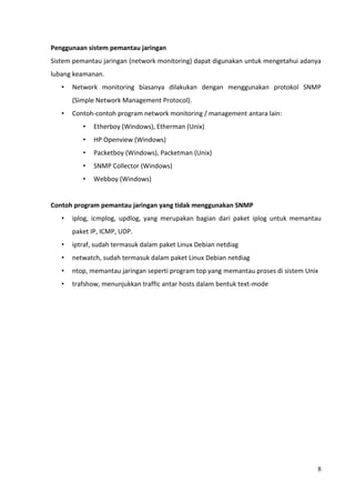 Penggunaan sistem pemantau jaringan
Sistem pemantau jaringan (network monitoring) dapat digunakan untuk mengetahui adanya
lubang keamanan.
   •   Network monitoring biasanya dilakukan dengan menggunakan protokol SNMP
       (Simple Network Management Protocol).
   •   Contoh-contoh program network monitoring / management antara lain:
          •   Etherboy (Windows), Etherman (Unix)
          •   HP Openview (Windows)
          •   Packetboy (Windows), Packetman (Unix)
          •   SNMP Collector (Windows)
          •   Webboy (Windows)


Contoh program pemantau jaringan yang tidak menggunakan SNMP
   •   iplog, icmplog, updlog, yang merupakan bagian dari paket iplog untuk memantau
       paket IP, ICMP, UDP.
   •   iptraf, sudah termasuk dalam paket Linux Debian netdiag
   •   netwatch, sudah termasuk dalam paket Linux Debian netdiag
   •   ntop, memantau jaringan seperti program top yang memantau proses di sistem Unix
   •   trafshow, menunjukkan traffic antar hosts dalam bentuk text-mode




                                                                                     8
 