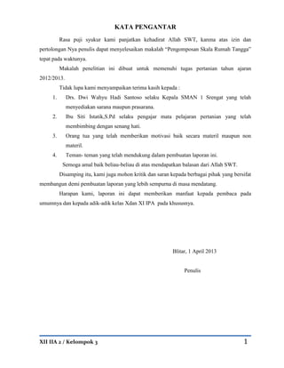 XII IIA 2 / Kelompok 3 1
KATA PENGANTAR
Rasa puji syukur kami panjatkan kehadirat Allah SWT, karena atas izin dan
pertolongan Nya penulis dapat menyelesaikan makalah “Pengomposan Skala Rumah Tangga”
tepat pada waktunya.
Makalah penelitian ini dibuat untuk memenuhi tugas pertanian tahun ajaran
2012/2013.
Tidak lupa kami menyampaikan terima kasih kepada :
1. Drs. Dwi Wahyu Hadi Santoso selaku Kepala SMAN 1 Srengat yang telah
menyediakan sarana maupun prasarana.
2. Ibu Siti Istatik,S.Pd selaku pengajar mata pelajaran pertanian yang telah
membimbing dengan senang hati.
3. Orang tua yang telah memberikan motivasi baik secara materil maupun non
materil.
4. Teman- teman yang telah mendukung dalam pembuatan laporan ini.
Semoga amal baik beliau-beliau di atas mendapatkan balasan dari Allah SWT.
Disamping itu, kami juga mohon kritik dan saran kepada berbagai pihak yang bersifat
membangun demi pembuatan laporan yang lebih sempurna di masa mendatang.
Harapan kami, laporan ini dapat memberikan manfaat kepada pembaca pada
umumnya dan kepada adik-adik kelas Xdan XI IPA pada khususnya.
Blitar, 1 April 2013
Penulis
 