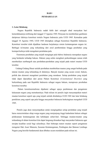 BAB I
PENDAHULUAN
1. Latar Belakang
Negara Republik Indonesia sudah lebih dari setengah abad merayakan hari
kemerdekaannya terhitung dari tanggal 17 Agustus 1945. Perayaan itu memberikan gambaran
dariproses lahirnya konstitusi tertulis Negara Indonesia yaitu UUD 1945. Kemudian pada
tanggal 18 Agustus 1945, UUD 1945 ditetapkan sebagai Konstitusi Republik Indonesia.
Konstitusi tersebut telah dijadikan landasan berjalannya sistem ketatanegaraan negara ini.
Berbagai isi/muatan yang terkandung dari awal pembentukan hingga perubahan yang
keempat kalinya telah mengalami perubahan pula.
Fenomena perubahan yang terjadi mengingat pula bahwa Indonesia merupakan negara
yang berdaulat terhadap hukum. Hukum yang selalu mengikuti perkembangan zaman telah
memberikan sumbangsih atas perubahan-perubahan yang terjadi pada materi muatan UUD
tersebut.
Undang-Undang Dasar setelah perubahan memberikan nuansa yang sangat berbeda pada
tataran muatan yang terkandung di dalamnya. Banyak muatan yang secara sosial, hukum,
politik dan ekonomi mengalami perubahan yang mendasar. Setiap perubahan yang terjadi
tidak dapat dipisahkan dari peran Paham Konstitusi (Constitutional Doctrine) yang
berkembang pada saat Republik Indonesia sebagai negara hukum, memproses perubahan
konstitusi tersebut.
Paham konstitusionalisme dipahami sebagai upaya pembatasan dan pengaturan
kekuasaan negara yang memahaminya. Pada tulisan ini penulis ingin menyampaikan materi
muatan konstitusi seperti apa yang terjadi setelah dirubahnya UUD 1945 dan latar belakang
pemikiran yang seperti apa pula hingga masyarakat Indonesia berkeinginan mengubah UUD
1945.
Penulis juga akan menyempatkan untuk mengingatkan setiap perubahan yang terjadi
harus mencerminkan sikap warga negara yang menjunjung tinggi kadaulatan hukum sebagai
pelaksanaan ketatanegaraan dan kehidupan sehari-hari. Sehingga muatan-muatan yang
terkandung di dalam konstitusi kita dapat langsung dirasakan bagi masyarakat Indonesia agar
tercipta keadilan sosial bagi seluruhnya. Dari beberapa materi muatan seperti pengaturan
mengenai Hak Asasi Manusia, Susunan Ketatanegaraan, Pembagian dan Batasan Lembaga
Negara yang bersifat fundamental akan dibahas secara mendalam pada tulisan ini.
 