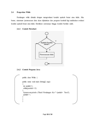 Page 10 of 14
2.4 Pengertian While
Perulangan while dimulai dengan mengevaluasi kondisi apakah benar atau tidak. Jika
benar, statement /pemrosesan data akan dijalankan dan program kembali lagi melakukan evaluasi
kondisi apakah benar atau tidak. Demikian seterusnya hingga kondisi bernilai salah.
2.4.1 Contoh Flowchart
2.4.2 Contoh Program Java
public class While {
public static void main (String[] args)
{
int jumlah=1;
while(jumlah<=5)
{
System.out.println ("Hasil Perulangan Ke-" +jumlah+ "Java");
jumlah++;
}
}
}
 