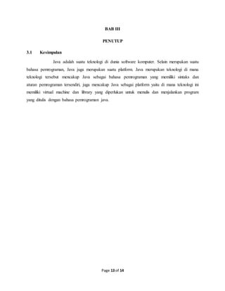 Page 13 of 14
BAB III
PENUTUP
3.1 Kesimpulan
Java adalah suatu teknologi di dunia software komputer. Selain merupakan suatu
bahasa pemrograman, Java juga merupakan suatu platform. Java merupakan teknologi di mana
teknologi tersebut mencakup Java sebagai bahasa pemrograman yang memiliki sintaks dan
aturan pemrograman tersendiri, juga mencakup Java sebagai platform yaitu di mana teknologi ini
memiliki virtual machine dan library yang diperlukan untuk menulis dan menjalankan program
yang ditulis dengan bahasa pemrograman java.
 