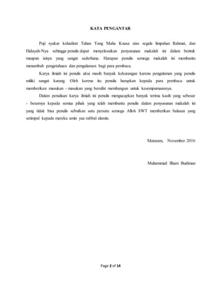Page 2 of 14
KATA PENGANTAR
Puji syukur kehadirat Tuhan Yang Maha Kuasa atas segala limpahan Rahmat, dan
Hidayah-Nya sehingga penulis dapat menyelesaikan penyusunan makalah ini dalam bentuk
maupun isinya yang sangat sederhana. Harapan penulis semoga makalah ini membantu
menambah pengetahuan dan pengalaman bagi para pembaca.
Karya ilmiah ini penulis akui masih banyak kekurangan karena pengalaman yang penulis
miliki sangat kurang. Oleh kerena itu penulis harapkan kepada para pembaca untuk
memberikan masukan - masukan yang bersifat membangun untuk kesempurnaannya.
Dalam penulisan karya ilmiah ini penulis mengucapkan banyak terima kasih yang sebesar
- besarnya kepada semua pihak yang telah membantu penulis dalam penyusunan makalah ini
yang tidak bisa penulis sebutkan satu persatu semoga Alloh SWT memberikan balasan yang
setimpal kepada mereka amin yaa rabbal alamin.
Mataram, November 2016
Muhammad Ilham Budiman
 