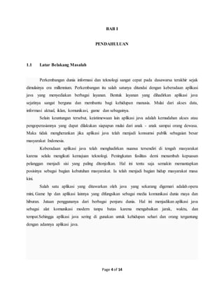 Page 4 of 14
BAB I
PENDAHULUAN
1.1 Latar Belakang Masalah
Perkembangan dunia informasi dan teknologi sangat cepat pada dasawarsa terakhir sejak
dimulainya era millennium. Perkembangan itu salah satunya ditandai dengan keberadaan aplikasi
java yang menyediakan berbagai layanan. Bentuk layanan yang dihadirkan aplikasi java
sejatinya sangat berguna dan membantu bagi kehidupan manusia. Mulai dari akses data,
informasi aktual, iklan, komunikasi, game dan sebagainya.
Selain keuntungan tersebut, keistimewaan lain aplikasi java adalah kemudahan akses atau
pengoperasiannya yang dapat dilakukan siapapun mulai dari anak - anak sampai orang dewasa.
Maka tidak mengherankan jika aplikasi java telah menjadi konsumsi publik sebagaian besar
masyarakat Indonesia.
Keberadaan aplikasi java telah menghadirkan nuansa tersendiri di tengah masyarakat
karena selalu mengikuti kemajuan teknologi. Peningkatan fasilitas demi menambah kepuasan
pelanggan menjadi sisi yang paling ditonjolkan. Hal ini tentu saja semakin memantapkan
posisinya sebagai bagian kebutuhan masyarakat. Ia telah menjadi bagian hidup masyarakat masa
kini.
Salah satu aplikasi yang ditawarkan oleh java yang sekarang digemari adalah opera
mini, Game hp dan aplikasi lainnya yang difungsikan sebagai media komunikasi dunia maya dan
hiburan. Jutaan penggunanya dari berbagai penjuru dunia. Hal ini menjadikan aplikasi java
sebagai alat komunikasi modern tanpa batas karena mengabaikan jarak, waktu, dan
tempat.Sehingga aplikasi java sering di gunakan untuk kehidupan sehari dan orang tergantung
dengan adannya aplikasi java.
 