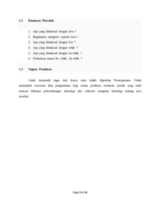 Page 5 of 14
1.2 Rumusan Masalah
1. Apa yang dimaksud dengan Java ?
2. Bagaimana mengenai sejarah Java ?
3. Apa yang dimaksud dengan For ?
4. Apa yang dimaksud dengan while ?
5. Apa yang dimaksud dengan do while ?
6. Perbedaan antara for, while, do while ?
1.3 Tujuan Penulisan
Untuk memenuhi tugas dari dosen mata kuliah Algoritma Pemrograman. Untuk
menambah wawasan ilmu pengetahuan bagi semua pembaca termasuk penulis yang telah
mencari infomasi perkembangan teknologi dan referensi mengenai teknologi tentang java
tersebut
 
