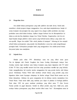 Page 6 of 14
BAB II
PEMBAHASAN
2.1 Pengertian Java
Java adalah bahasa pemrograman yang multi platform dan multi device. Sekali anda
menuliskan sebuah program dengan menggunakan Java, anda dapat menjalankannya hampir di
semua komputer dan perangkat lain yang support Java, dengan sedikit perubahan atau tanpa
perubahan sama sekali dalam kodenya. Aplikasi dengan berbasis Java ini dikompulasikan ke
dalam p-code dan bisa dijalankan dengan Java Virtual Machine. Fungsionalitas dari Java ini
dapat berjalan dengan platform sistem operasi yang berbeda karena sifatnya yang umum dan
non-spesifik. Slogan Java adalah “Tulis sekali, jalankan di manapun”. Sekarang ini Java menjadi
sebuah bahasa pemrograman yang populer dan dimanfaatkan secara luas untuk pengembangan
perangkat lunak. Kebanyakan perangkat lunak yang menggunakan Java adalah ponsel feature
dan ponsel pintar atau smartphone.
2.2 Sejarah Java
Dimulai pada tahun 1991 dibentuknya suatu tim yang diberi nama green
Tim ini dipimpin oleh Patrick Naughton dan James Gosling (Sekelompok insinyur Sun).
Awalnya mereka ingin membuat suatu bahasa komputer yang dapat digunakan oleh TV kabel
(Cable TV Box) yang memiliki memori kecil dan setiap perusahaan memiliki tipe yang berbeda.
Untuk mengaplikasikan hal tersebut mereka menggunakan hal yang pernah dicoba oleh bahasa
pascal. Sebelumnya Niclaus Wirth telah membuat sebuah bahasa yang portable yang akan
digunakan dalam mesin bayangan selanjutnya ini disebut sebagai Virtual Mesin namun saat itu
belum diumumkan. Akhirnya tim green mengunakan ide ini akhirnya mereka menciptakan Java
Virtual Mesin. Vitual mesin inilah yang menbuat java dapat di jalankan di berbagai platform.
Pada tahun 1992 tim green membuat produknya yang diberi nama *7 (Star Seven)
Namun produk ini gagal dipasaran. Setelah itu dibuat produk yang baru. Inilah java, pada
awalnya bahasa pemrograman yang dibuat tersebut diberi nama “oak “ (Kemungkinan nama ini
 