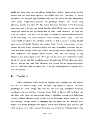 Page 7 of 14
diambil dari nama pohon yang ada didepan jendela James Gosling) Namun setelah diperiksa
ternyata nama oak sudah pernah digunakan. Maka lahirlah nama “Java“ Pada tahun 1993 sampai
pertengahan 1994 tim green yang mempunyai nama baru First person. Inc hanya menghabiskan
waktu dengan memperhatikan penjualan dari produknya. Ternyata tidak satupun orang
ditemukan. Akhirnya pada tahun 1994 First Person dibubarkan. Pada tahun itu Web berkembang
sangat pesat saat itu browser yang banyak digunakan adalah Mosaic suatu browser yang gratis.
Dalam suatu wawancara pada pertengahan tahun 94 James Gosling mengatakan “We could build
a real cool browser. It was one of the few things in the client/serve mainstream that needed some
of the weird things we’d done: architecture neutral, real-time, reliable, secure - issues that
weren’t terribly important in the workstation world. So we built a browser.” Akhirnya dibuatlah
suatu browser oleh Patrick Naughton dan Jonathan Payne. Browser itu diberi nama Hot Java.
Browser ini dibuat dengan menggunakan bahasa java untuk menunjukkan kemampuan dari java.
Yang tidak kalah hebatnya mereka juga membuat teknologi yang disebut Aplet sehingga browser
dapat menjalankan kode program didalam browser. Inilah bukti dari teknologi itu yang
ditunjukkan java pada tanggal 25 mei 1995 Sejak saat itu browser java memberikan lisensinya
kepada browser lain untuk bisa menjalankan Applet dan pada tahun 1996 diberikan pada Internet
Explorer. Akhirnya pada tahun 1996 dikeluarkan versi pertama dari java dengan mengeluarkan
java 1.02 Pada tahun 1998 dikeluarkan java 1.2 dan java mulai mengeluarkan slogannya “Write
once, Run anywhre “
2.3 Pengertian For
Struktur pengulangan dengan intruksi for digunakan untuk mengulang satu baris instruksi
atau satu blok instruksi sampai jumlah perulangan yang disyaratkan terpenuhi. Ciri utama
pengulangan for adalah terdapat nilai awal dan nilai akhir yang menunjukkan banyaknya
pengulangan yang akan dilakukan. Perulangan dengan teknik ini dikontrol oleh tiga bagian yang
ada dalam tanda kurung dan masing-masing bagian ini dipisahkan oleh titik-koma. Pada bagian
pertama (inisialisasi ekspresi), sebuah variabel akan di deklarasikan sebagai sebuah titik awal
dari perulangan, biasanya variable ini mempunyai tipe data integer atau float. Sementara pada
bagian kedua disinilah perulangan akan diperiksa apakah masih memenuhi syarat atau tidak, jika
masih memenuhi syarat maka statement dibawahnya akan di eksekusi. Sedangkan bagian ketiga
 
