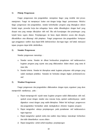 10
1) Prinsip Pengawasan
Fungsi pengawasan dan pengendalian merupakan fungsi yang terakhir dari proses
manajemen. Fungsi ini mempunyai kaitan erat dengan ketiga fungsi perencanaan. Melalui
fungsi pengawasan dan pengendalian, standar keberhasilan program yang dituangkan dalam
bentuk target, prosedur kerja dan sebagainya harus selalu dibandingkan dengan hasil yang
dicapai atau yang mampu dikerjakan oleh staf. Jika ada kesenjangan dan penyimngan yang
terjadi harus segera diatasi. Penyimpangan ini harus dapat dideteksi secara dini dicegah,
dikendalikan atau dikurangi oleh pimpinan. Fungsi pengawasan dan pengendalian bertujuan
agar penggunaan sumber daya dapat lebih diefesiensikan dan tugas-tugas staf untuk mencapai
tujuan program dapat lebih diefektifkan.
2) Standar Pengawasan
Standar pengawasan mencakup :
a. Standar norma. Standar ini dibuat berdasarkan pengalaman staf melaksanakan
kegiatan program yang sejenis atau yang dilaksanakan dalam situasi yang sama di
masa lalu.
b. Standar kriteria. Standar ini diterapkan untuk kegiatan pelayanan oleh petugas yang
sudah mendapat pelatihan. Satandar ini berkaitan dengan tingkat profesionalisme
staf.
3) Manfaat Pengawasan
Fungsi pengawasan dan pengendalian dilaksanakan dengan tepat, organisasi yang akan
memperoleh manfaatnya, yaitu :
a. Dapat mempengaruhi sejauh mana kegiatan program sudah dilaksanakan oleh staf,
apakah sesuai dengan standar atau rencana kerja, apakah sumberdayanya sudah
digunakan seusai dengan yang sudah ditetapkan. Dalam hal ini,fungsi pengawasan
dan pengendalian bermanfaat untuk meningkatkan efesiensi kegiatan program
b. Dapat mengetahui adanya penyimpangan pada pemahaman staf melaksanakan
tugas-tugasnya
c. Dapat mengetahui apakah waktu dan sumber daya lainnya mencukupi kebutuhan
dan telah dimanfaatkan secara efisien
d. Dapat mengetahui sebab-sebab terjadinya penyimpangan
 