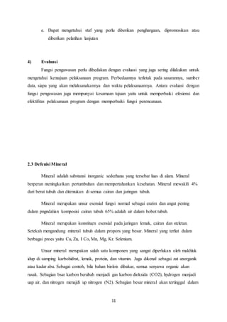 11
e. Dapat mengetahui staf yang perlu diberikan penghargaan, dipromosikan atau
diberikan pelatihan lanjutan
4) Evaluasi
Fungsi pengawasan perlu dibedakan dengan evaluasi yang juga sering dilakukan untuk
mengetahui kemajuan pelaksanaan program. Perbedaannya terletak pada sasarannya, sumber
data, siapa yang akan melaksanakannya dan waktu pelaksanaannya. Antara evaluasi dengan
fungsi pengawasan juga mempunyai kesamaan tujuan yaitu untuk memperbaiki efesiensi dan
efektifitas pelaksanaan program dengan memperbaiki fungsi perencanaan.
2.3 Defenisi Mineral
Mineral adalah substansi inorganic sederhana yang tersebar luas di alam. Mineral
berperan meningkatkan pertumbuhan dan mempertahankan kesehatan. Mineral mewakili 4%
dari berat tubuh dan ditemukan di semua cairan dan jaringan tubuh.
Mineral merupakan unsur esensial fungsi normal sebagai enzim dan angat pentng
dalam pngndalian komposisi cairan tubuh 65% adalah air dalam bobot tubuh.
Mineral merupakan konstituen esensial pada jaringan lemak, cairan dan steletan.
Setekah mengandung mineral tubuh dalam propors yang besar. Mineral yang terliat dalam
berbagai proes yaitu Cu, Zn, I Co, Mn, Mg, Kr. Selenium.
Unsur mineral merupakan salah satu komponen yang sangat diperlukan oleh makhluk
idup di samping karbohidrat, lemak, protein, dan vitamin. Juga dikenal sebagai zat anorganik
atau kadar abu. Sebagai contoh, bila bahan biolois dibakar, semua senyawa organic akan
rusak. Sebagian bsar karbon berubah menjadi gas karbon dioksida (CO2), hydrogen menjadi
uap air, dan nitrogen menajdi up nitrogen (N2). Sebagian besar mineral akan tertinggal dalam
 
