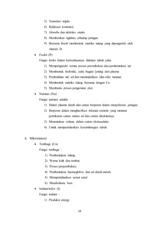 14
5) Transmisi impits
6) Relaksasi kontraksi
7) Absorbs dan aktivitas enzim
8) Memberikan rigiditas erhadap jaringan
9) Bersama fosofr membentuk matriks tulang yang dipengaruhi oleh
vitamin D.
 Fosfor (P)
Fungsi fosfor dalam ketrsediaannya didalam tubuh yaitu:
1) Mempengaruhi semua proses perombakan dan pembentukan zat
2) Membentuk fosforida, yaitu bagian [enting dari plasma
3) Pembelahan inti sel dan memindahkan sifat-sifat turunan
4) Membentuk matriks tulang bersama dengan Ca
5) Membantu proses pengerutan otot.
 Natrium (Na)
Fungsi natrium adalah:
1) Dalam plasma darah dan cairan berperan dalam menyelimuti jaringan.
2) Berperan dalam menghasilkan tekanan osmotic yang menatur
pertukaran cairan antara sel dan cairan disekitarnya.
3) Menentukan volume dalam cairan ekstraseluler.
4) Untuk mempertahankan keseimbangan tubuh.
b. Mikromineral
 Tembaga (Cu)
Fungsi tembaga :
1) Pembentukan tulang.
2) Warna kulit dan rambut.
3) Proses penyembuhan.
4) Pembentukan haemoglobin dan sel darah merah.
5) Mempertahankan seraut saraf.
6) Metabolisme besi.
 Iodium/iodin (I)
Fungsi iodium :
1) Produksi energy.
 