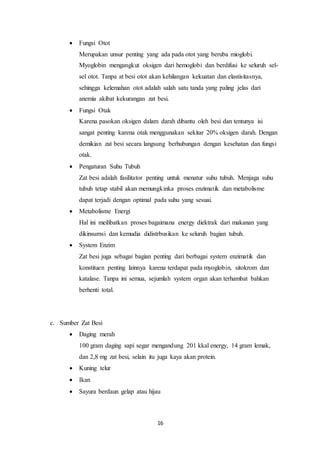 16
 Fungsi Otot
Merupakan unsur penting yang ada pada otot yang beruba mioglobi.
Myoglobin mengangkut oksigen dari hemoglobi dan berdifusi ke seluruh sel-
sel otot. Tanpa at besi otot akan kehilangan kekuatan dan elastisitasnya,
sehingga kelemahan otot adalah salah satu tanda yang paling jelas dari
anemia akibat kekurangan zat besi.
 Fungsi Otak
Karena pasokan oksigen dalam darah dibantu oleh besi dan tentunya isi
sangat penting karena otak menggunakan sekitar 20% oksigen darah. Dengan
demikian zat besi secara langsung berhubungan dengan kesehatan dan fungsi
otak.
 Pengaturan Suhu Tubuh
Zat besi adalah fasilitator penting untuk menatur suhu tubuh. Menjaga suhu
tubuh tetap stabil akan memungkinka proses enzimatik dan metabolisme
dapat terjadi dengan optimal pada suhu yang sesuai.
 Metabolisme Energi
Hal ini meilibatkan proses bagaimana energy diektrak dari makanan yang
dikinsumsi dan kemudia didistrbusikan ke seluruh bagian tubuh.
 System Enzim
Zat besi juga sebagai bagian penting dari berbagai system enzimatik dan
konstituen penting lainnya karena terdapat pada myoglobin, sitokrom dan
katalase. Tanpa ini semua, sejumlah system organ akan terhambat bahkan
berhenti total.
c. Sumber Zat Besi
 Daging merah
100 gram daging sapi segar mengandung 201 kkal energy, 14 gram lemak,
dan 2,8 mg zat besi, selain itu juga kaya akan protein.
 Kuning telur
 Ikan
 Sayura berdaun gelap atau hijau
 