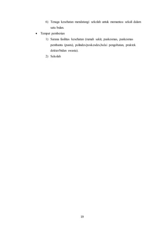 19
6) Tenaga kesehatan mendatangi sekolah untuk memantau sekali dalam
satu bulan.
 Tempat pemberian
1) Sarana fasilitas kesehatan (rumah sakit, puskesmas, puskesmas
pembantu (pustu), polindes/poskesdes,balai pengobatan, praktek
dokter/bidan swasta).
2) Sekolah
 