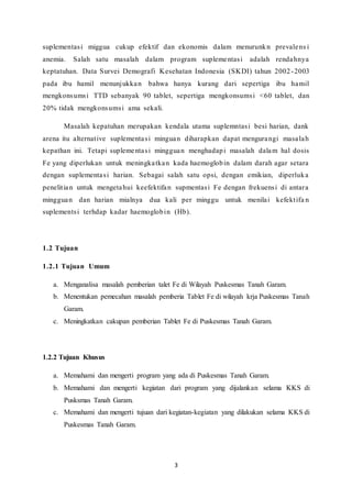 3
suplementasi miggua cukup efektif dan ekonomis dalam menurunkn prevalens i
anemia. Salah satu masalah dalam program suplementasi adalah rendahnya
keptatuhan. Data Survei Demografi Kesehatan Indonesia (SKDI) tahun 2002-2003
pada ibu hamil menunjukkan bahwa hanya kurang dari sepertiga ibu hamil
mengkonsumsi TTD sebanyak 90 tablet, sepertiga mengkonsumsi <60 tablet, dan
20% tidak mengkonsumsi ama sekali.
Masalah kepatuhan merupakan kendala utama suplemntasi besi harian, dank
arena itu alternative suplementasi minguan diharapkan dapat mengurangi masalah
kepathan ini. Tetapi suplementasi mingguan menghadapi masalah dalam hal dosis
Fe yang diperlukan untuk meningkatkan kada haemoglobin dalam darah agar setara
dengan suplementasi harian. Sebagai salah satu opsi, dengan emikian, diperluka
penelitian untuk mengetahui keefektifan supmentasi Fe dengan frekuensi di antara
mingguan dan harian mialnya dua kali per minggu untuk menilai kefektifa n
suplementsi terhdap kadar haemoglobin (Hb).
1.2 Tujuan
1.2.1 Tujuan Umum
a. Menganalisa masalah pemberian talet Fe di Wilayah Puskesmas Tanah Garam.
b. Menentukan pemecahan masalah pemberia Tablet Fe di wilayah krja Puskesmas Tanah
Garam.
c. Meningkatkan cakupan pemberian Tablet Fe di Puskesmas Tanah Garam.
1.2.2 Tujuan Khusus
a. Memahami dan mengerti program yang ada di Puskesmas Tanah Garam.
b. Memahami dan mengerti kegiatan dari program yang dijalankan selama KKS di
Pusksmas Tanah Garam.
c. Memahami dan mengerti tujuan dari kegiatan-kegiatan yang dilakukan selama KKS di
Puskesmas Tanah Garam.
 