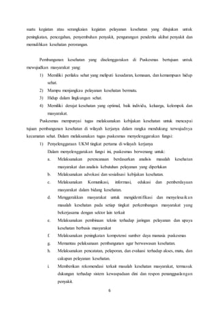6
suatu kegiatan atau serangkaian kegiatan pelayanan kesehatan yang ditujukan untuk
peningkatan, pencegahan, penyembuhan penyakit, pengurangan penderita akibat penyakit dan
memulihkan kesehatan perorangan.
Pembangunan kesehatan yang diselenggarakan di Puskesmas bertujuan untuk
mewujudkan masyarakat yang:
1) Memiliki perilaku sehat yang meliputi kesadaran, kemauan, dan kemampuan hidup
sehat.
2) Mampu menjangkau pelayanan kesehatan bermutu.
3) Hidup dalam lingkungan sehat.
4) Memiliki derajat kesehatan yang optimal, baik individu, keluarga, kelompok dan
masyarakat.
Puskesmas mempunyai tugas melaksanakan kebijakan kesehatan untuk mencapai
tujuan pembangunan kesehatan di wilayah kerjanya dalam rangka mendukung terwujudnya
kecamatan sehat. Dalam melaksanakan tugas puskesmas menyelenggarakan fungsi:
1) Penyelenggaraan UKM tingkat pertama di wilayah kerjanya
Dalam menyelenggarakan fungsi ini, puskesmas berwenang untuk:
a. Melaksanakan perencanaan berdasarkan analisis masalah kesehatan
masyarakat dan analisis kebutuhan pelayanan yang diperlukan
b. Melaksanakan advokasi dan sosialisasi kebijakan kesehatan.
c. Melaksanakan Komunikasi, informasi, edukasi dan pemberdayaan
masyarakat dalam bidang kesehatan.
d. Menggerakkan masyarakat untuk mengidentifikasi dan menyelesaikan
masalah kesehatan pada setiap tingkat perkembangan masyarakat yang
bekerjasama dengan sektor lain terkait
e. Melaksanakan pembinaan teknis terhadap jaringan pelayanan dan upaya
kesehatan berbasis masyarakat
f. Melaksanakan peningkatan kompetensi sumber daya manusia puskesmas
g. Memantau pelaksanaan pembangunan agar berwawasan kesehatan.
h. Melaksanakan pencatatan, pelaporan, dan evaluasi terhadap akses, mutu, dan
cakupan pelayanan kesehatan.
i. Memberikan rekomendasi terkait masalah kesehatan masyarakat, termasuk
dukungan terhadap sistem kewaspadaan dini dan respon penanggualangan
penyakit.
 