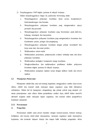 7
2) Penyelenggaraan UKP tingkat pertama di wilayah kerjanya
Dalam menyelenggarakan fungsi ini, puskesmas berwenang untuk:
a. Menyelnggarakan pelayanan kesehatan dasar secara komprehensif,
berkesinambungan dan bermutu.
b. Menyelenggarakan pelayanan kesehatan yang mengutamakan upaya
promotif dan preventif.
c. Menyelenggarakan pelayanan kesehatan yang berorientasi pada individu,
keluarga, kelompok dan masyarakat.
d. Menyelenggarakan pelayanan kesehatan yang mengutamakan keamanan dan
keselamatan pasien, petugas dan pengunjung.
e. Menyelenggarakan pelayanan kesehatan dengan prinsip koordinatif dan
kerja sama inter dan antar profesi,
f. Melaksanakan rekam medis
g. Melaksanakan pencatatan, pelaporan,dan evaluasi terhadap mutu dan akses
pelayanan kesehatan.
h. Melaksanakan peningkat kompetensi tenaga kesehatan.
i. Mengkoordinasikan dan melaksanakan pembinaan fasilitas pelayanan
kesehatan tingkat pertama di wilayah kerjanya.
j. Melaksanakan penapisan rujukan sesuai dengan indikasi medis dan sistem
rujukan.
2.2 Manajemen Puskesmas
Manajemen adalah ilmu atau seni tentang bagaimana menggunakan sumber daya secara
efisien, efektif dan rasional untuk mencapai tujuan organisasi yang telah ditetapkan
sebelumnya. Dalam hal ini manajemen mengandung tiga prinsip pokok yang menjadi ciri
utama penerapannya yaitu efisien dalam pemanfaatan sumber daya, efektif dalam memilih
alternatif kegiatan untuk mencapai tujuan organisasi, dan rasional dalam pengambilan
keputusan manejerial.
2.2.1 Perencanaan
1) Pengertian
Perencanaan adalah suatu proses memulai dengan sasaran-sasaran, batasan strategi,
kebiijakan, dan rencana detail untuk mencapainya, mencapai organisasi untuk menerapkan
keputusan, dan termasuk tinjauan kinerja dan umpan balik terhadap pengenalan siklus
 