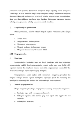 8
perencanaan baru (Steiner). Perencanaan merupakan fungsi terpenting dalam manajemen
karena fungsi ini akan menetukan fungsi-fungsi manajemen lainnya. Perencanaan manajerial
akan memberikan pola pandang secara menyeluruh terhadap semua pekerjaan yang dijalankan,
siapa yang akan melakukan dan kapan akan dilakukan. Perencanaan merupakan tuntutan
terhadap proses pencapaian terhadap tujuan secra efektif dan efisien.
2) Langkah-langkah perencanaan
Dalam perencanaan, terdapat beberapa langkah-langkah perencanaan yaitu sebagai
berikut:
a. Analisa situasi
b. Mengidentifikasi masalah prioritas
c. Menentukan tujuan program
d. Mengkaji hambatan dan kelemahan program
e. Menyusun Rencana Kerja Operasional (RKO)
2.2.2 Pengorganisasian
1) Pengertian
Pengorganisasian merupakan salah satu fungsi manajemen yang juga mempunyai
peranan penting, melalui fungsi pengorganisasian seluruh sumber daya yang dimiliki oleh
organisasi (manusia dan yang bukan manusia) akan diatur pengguanaannya secara efektif dan
efisien untuk mencapai tujuan organisasi yang ditetapkan.
Pengorganisasian adalah langkah untuk menetapkan, menggolong-golongkan dan
mengatur berbagai macam kegiatan menetapkan tugas-tugas pokok dan wewenang dan
pendelegasian wewenang oleh pimpinan staf dalam mencapai tujuan organisasi.
2) Manfaat pengorganisasian
Dengan mengembangkan fungsi pengorganisasian seorang manajer akan mengetahui:
a. Pembagian tugas untuk perorangan dan kelompok
b. Hubungan organisasi antar manusia yang akan terjadi antar anggota atau staf
organisasi
c. Pendelegasian wewenang
 