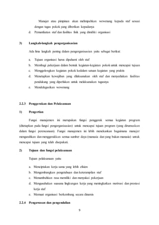 9
Manajer atau pimpinan akan melimpahkan wewenang kepada staf sesuai
dengan tugas pokok yang diberikan kepadanya
d. Pemanfaatan staf dan fasilitas fisik yang dimiliki organisasi
3) Langkah-langkah pengorganisasian
Ada lima langkah pentng dalam pengorganisasian yaitu sebagai berikut:
a. Tujuan organisasi harus dipahami oleh staf
b. Membagi pekerjaan dalam bentuk kegiatan-kegiatan pokok untuk mencapai tujuan
c. Menggolongkan kegiatan pokok kedalam satuan kegiatan yang praktis
d. Menetapkan kewajiban yang dilaksanakan oleh staf dan menyediakan fasilitas
pendukung yang diperlukan untuk melaksanakan tugasnya
e. Mendelegasikan wewenang
2.2.3 Penggerakan dan Pelaksanaan
1) Pengertian
Fungsi manajemen ini merupakan fungsi penggerak semua kegiatan program
(ditetapkan pada fungsi pengorganisasian) untuk mencapai tujuan program (yang dirumuskan
dalam fungsi perencanaan). Fungsi manajemen ini lebih menekankan bagaimana manajer
mengarahkan dan menggerakkan semua sumber daya (manusia dan yang bukan manusia) untuk
mencapai tujuan yang telah disepakati.
2) Tujuan dan fungsi pelaksanaan
Tujuan pelaksanaan yaitu
a. Menciptakan kerja sama yang lebih efisien
b. Mengembangkan pengetahuan dan keterampilan staf
c. Menumbuhkan rasa memiliki dan menyukai pekerjaan
d. Mengusahakan suasana lingkungan kerja yang meningkatkan motivasi dan prestasi
kerja staf
e. Memuat organisasi berkembang secara dinamis
2.2.4 Pengawasan dan pengendalian
 