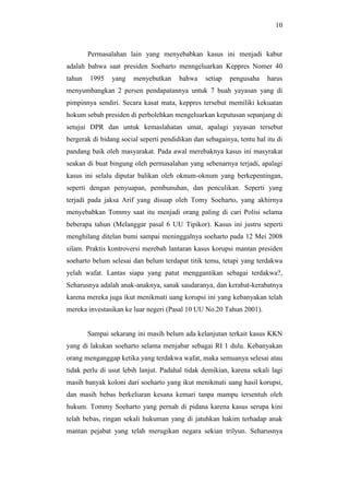 10
Permasalahan lain yang menyebabkan kasus ini menjadi kabur
adalah bahwa saat presiden Soeharto menngeluarkan Keppres Nomer 40
tahun 1995 yang menyebutkan bahwa setiap pengusaha harus
menyumbangkan 2 persen pendapatannya untuk 7 buah yayasan yang di
pimpinnya sendiri. Secara kasat mata, keppres tersebut memiliki kekuatan
hokum sebab presiden di perbolehkan mengeluarkan keputusan sepanjang di
setujui DPR dan untuk kemaslahatan umat, apalagi yayasan tersebut
bergerak di bidang social seperti pendidikan dan sebagainya, tentu hal itu di
pandang baik oleh masyarakat. Pada awal merebaknya kasus ini masyrakat
seakan di buat bingung oleh permasalahan yang sebenarnya terjadi, apalagi
kasus ini selalu diputar balikan oleh oknum-oknum yang berkepentingan,
seperti dengan penyuapan, pembunuhan, dan penculikan. Seperti yang
terjadi pada jaksa Arif yang disuap oleh Tomy Soeharto, yang akhirnya
menyebabkan Tommy saat itu menjadi orang paling di cari Polisi selama
beberapa tahun (Melanggar pasal 6 UU Tipikor). Kasus ini justru seperti
menghilang ditelan bumi sampai meninggalnya soeharto pada 12 Mei 2008
silam. Praktis kontroversi merebah lantaran kasus korupsi mantan presiden
soeharto belum selesai dan belum terdapat titik temu, tetapi yang terdakwa
yelah wafat. Lantas siapa yang patut menggantikan sebagai terdakwa?,
Seharusnya adalah anak-anaknya, sanak saudaranya, dan kerabat-kerabatnya
karena mereka juga ikut menikmati uang korupsi ini yang kebanyakan telah
mereka investasikan ke luar negeri (Pasal 10 UU No.20 Tahun 2001).
Sampai sekarang ini masih belum ada kelanjutan terkait kasus KKN
yang di lakukan soeharto selama menjabar sebagai RI 1 dulu. Kebanyakan
orang menganggap ketika yang terdakwa wafat, maka semuanya selesai atau
tidak perlu di usut lebih lanjut. Padahal tidak demikian, karena sekali lagi
masih banyak koloni dari soeharto yang ikut menikmati uang hasil korupsi,
dan masih bebas berkeliaran kesana kemari tanpa mampu tersentuh oleh
hukum. Tommy Soeharto yang pernah di pidana karena kasus serupa kini
telah bebas, ringan sekali hukuman yang di jatuhkan hakim terhadap anak
mantan pejabat yang telah merugikan negara sekian trilyun. Seharusnya
 
