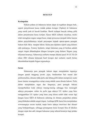 12
PENUTUP
Kesimpulan
Hukum pidana di Indonesia belum dapat di tegakkan dengan baik,
seperti penyelesaian kasus tindak pidana korupsi (Tipikor) di Indonesia
yang masih jauh di bawah keadilan. Masih terdapat banyak tebang pilih
dalam penyelesaian kasus korupsi. Kasus KKN soeharto misalnya, meski
telah merugikan negara sangat besar, tetapi prosesnya menjadi kabur karena
dalam penyelidikannya terjadi penyuapan kepada aparat-aparat penegak
hukum baik Jaksa maupun hakim. Kalau pun dipidana seperti yang dialami
oleh puteranya, Tommy Soeharto, tetapi hukuman yang di berikan adalah
sangat ringan dibandingkan dengan kerugian yang dialami Negara yang
trilyunan besarnya. Seharusnya soeharto mampu dikenai pasal 38 UU No.20
tahun 2001 dimana kekayaan hasil korupsi dari soeharto masih belum
dikembalikan kepada Negara sepenuhnya.
Saran
Seharusnya para penegak hukum dapat menjalankan tugasnya
dengan penuh tanggung jawab, jujur, berdasarkan hati nurani dan
profesionalitas, dimana tidak perlu ada tebang pilih dalam memproses suatu
kasus karena sesungguhnya setiap orang adalah sama dimata hukum. Perlu
dalam menjalankan tugas dan fungsinya, para penegak hukum
memperhatikan kode etiknya masing-masing sehingga bias mencegah
adanya penyuapan. selain itu perlu juga adanya UU tipikor yang baru
menggantikan UU tipikor yang lama yang dirasa sudah tidak sesuai lagi
dengan kasus KKN di Indonesia sekarang ini dimana penjatuhan pidana
yang dilakukan adalah sangat ringan. Lembaga KPK harus bisa menjalankan
wewenangnya secara mutlak, tanpa harus adanya intervensi dari oknum
yang berkepentingan, sehingga penanganan kasus korupsi bisa di lakukan
dengan cepat dan adil, dengan hukuman yang seberat-beratnya bagi pelaku
korupsi.
 