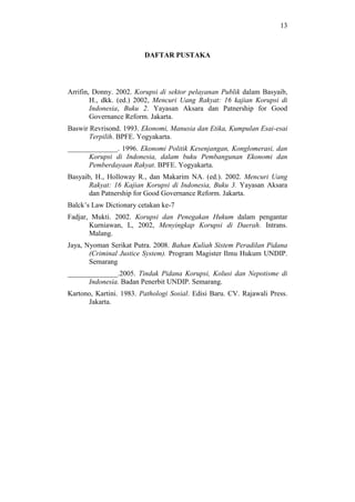 13
DAFTAR PUSTAKA
Arrifin, Donny. 2002. Korupsi di sektor pelayanan Publik dalam Basyaib,
H., dkk. (ed.) 2002, Mencuri Uang Rakyat: 16 kajian Korupsi di
Indonesia, Buku 2. Yayasan Aksara dan Patnership for Good
Governance Reform. Jakarta.
Baswir Revrisond. 1993. Ekonomi, Manusia dan Etika, Kumpulan Esai-esai
Terpilih. BPFE. Yogyakarta.
______________. 1996. Ekonomi Politik Kesenjangan, Konglomerasi, dan
Korupsi di Indonesia, dalam buku Pembangunan Ekonomi dan
Pemberdayaan Rakyat. BPFE. Yogyakarta.
Basyaib, H., Holloway R., dan Makarim NA. (ed.). 2002. Mencuri Uang
Rakyat: 16 Kajian Korupsi di Indonesia, Buku 3. Yayasan Aksara
dan Patnership for Good Governance Reform. Jakarta.
Balck’s Law Dictionary cetakan ke-7
Fadjar, Mukti. 2002. Korupsi dan Penegakan Hukum dalam pengantar
Kurniawan, L, 2002, Menyingkap Korupsi di Daerah. Intrans.
Malang.
Jaya, Nyoman Serikat Putra. 2008. Bahan Kuliah Sistem Peradilan Pidana
(Criminal Justice System). Program Magister Ilmu Hukum UNDIP.
Semarang
______________.2005. Tindak Pidana Korupsi, Kolusi dan Nepotisme di
Indonesia. Badan Penerbit UNDIP. Semarang.
Kartono, Kartini. 1983. Pathologi Sosial. Edisi Baru. CV. Rajawali Press.
Jakarta.
 