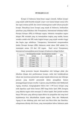 2
PENDAHULUAN
Korupsi di Indonesia benar-benar sangat sistemik, bahkan korupsi
yang terjadi sudah berubah menjadi vampir state karena hampir semua infra
dan supra struktur politik dan sistem ketatanegaraan sudah terkena penyakit
korupsi. Banyaknya kasus korupsi yang terjadi di Indonesia, berdasarkan
penelitian yang dilakukan oleh Transparancy International terhadap Indeks
Persepsi Korupsi (IPK) di beberapa negara, Indonesia merupakan negara
dengan IPK terendah yang itu menunjukkan tingkat yang rendah, karena
semakin rendah nilai IPK maka tingkat korupsi yang terjadi semakin tinggi
dan begitu juga sebaliknya. Transparency International mengumumkan
Indeks Persepsi Korupsi (IPK) Indonesia untuk tahun 2008 adalah 2.6,
menempati urutan 126 dari 180 negara. Hasil survei Transparancy
International menunjukkan posisi korupsi di Indonesia sebagai berikut:
TAHUN
RANGKING DARI
ATAS
RANGKING DARI
BAWAH
IPK
2004 137 (dari 146) 9 2,0
2005 140 (dari 159) 22 2,2
2006 130 (dari 163) 33 2,4
2007 143 (dari 179) 36 2,3
2008 126 (dari 180) 54 2,6
Sikap pesimistis banyak ditampakkan oleh berbagai pihak jika
dikaitkan dengan aksi pemberantsan korupsi, mulai dari ketidakyakinan
rakyat atas komitmen pemerintah sampai kepada kekecewaan atas beberapa
putusan yang diambil pemerintah dalam penegakkan hukum
penanggulangan korupsi tersebut. Laporan yang diterbitkan oleh Mahkamah
Agung, misalnya, mengungkapkan bahwa dari 1.198 kasus korupsi yang
telah diperiksa sejak bulan Januari 2002 hinga bulan April 2004, kerugian
yang diderita negara telah mencapai 22 triliun rupiah. Dari jumlah tersebut
hanya 586 kasus yang akhirnya dapat dibawa ke pengadilan dan uang hasil
kejahatannya bisa dikembalikan kepada negara. Data dari Mahkamah
Agung di atas didukung pula oleh hasil riset Bozz-Allen dan Hamilton,
sebagaimana dikutip oleh Irwan, yang menunjukkan bahwa Indonesia pada
 