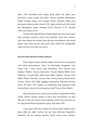 3
tahun 1999 menduduki posisi paling parah dalam hal indeks good
governance, indeks korupsi dan indeks efisiensi peradilan dibandingkan
dengan beberapa negara Asia Tenggara lainnya. Besarnya indeks good
governance Indonesia hanya sebesar 2,88. Angka tersebut jauh lebih rendah
jika dibandingkan dengan Singapura (8,93), Malaysia (7,72), Thailand
(4,89), dan Filipina (3,47).
Korupsi tidak dapat dibiarkan berjalan begitu saja kalau suatu negara
ingin mencapai tujuannya, karena kalau dibiarkan secara terus menerus,
maka akan terbiasa dan menjadi subur dan akan menimbulkan sikap mental
pejabat yang selalu mencari jalan pintas yang mudah dan menghalalkan
segala cara (the end justifies the means).
Kasus Korupsi Mantan Presiden Soeharto
Kasus dugaan korupsi Soeharto adalah salah satu kasus yang paling
rumit dalam pemecahannya. Kasus ini menyangkut penggunaan uang
Negara oleh 7 buah yayasan yang diketuainya, yaitu Yayasan Dana
Sejahtera Mandiri, Yayasan Supersemar, Yayasan Dharma Bhakti Sosial
(Dharmais), Yayasan Dana Abadi Karya Bhakti (Dakab), Yayasan Amal
Bhakti Muslim Pancasila, Yayasan Dana Gotong Royong Kemanusiaan,
Yayasan Trikora. Pada 1995, Soeharto mengeluarkan Keputusan Presiden
Nomor 90 Tahun 1995. Keppres ini menghimbau para pengusaha untuk
menyumbang 2 persen dari keuntungannya untuk Yayasan Dana Mandiri.
Hasil penyidikan kasus tujuh yayasan Soeharto menghasilkan berkas
setebal 2.000-an halaman. Berkas ini berisi hasil pemeriksaan 134 saksi
fakta dan 9 saksi ahli, berikut ratusan dokumen otentik hasil penyitaan dua
tim yang pernah dibentuk Kejaksaan Agung, sejak tahun 1999
Uang negara 400 miliar mengalir ke Yayasan Dana Mandiri antara
tahun 1996 dan 1998. Asalnya dari pos Dana Reboisasi Departemen
Kehutanan dan pos bantuan presiden. Dalam berkas kasus Soeharto,
 