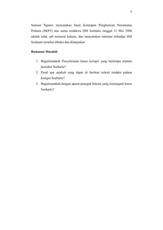 5
Samsan Nganro menyatakan Surat Ketetapan Penghentian Penuntutan
Perkara (SKP3) atas nama terdakwa HM Soeharto tanggal 11 Mei 2006
adalah tidak sah menurut hukum, dan menyatakan tuntutan terhadap HM
Soeharto tersebut dibuka dan dilanjutkan.
Rumusan Masalah
1. Bagaimanakah Penyelesaian kasus korupsi yang menimpa mantan
presiden Soeharto?
2. Pasal apa sajakah yang dapat di berikan terkait tindakn pidana
korupsi Soeharto?
3. Bagaimanakah dengan aparat penegak hokum yang menangani kasus
Soeharto?
 