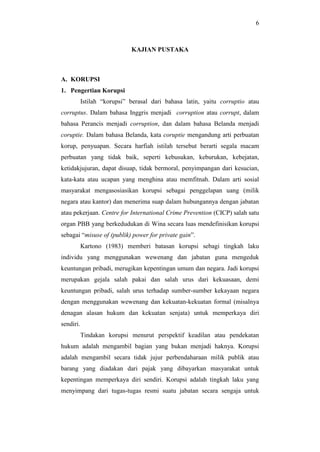6
KAJIAN PUSTAKA
A. KORUPSI
1. Pengertian Korupsi
Istilah “korupsi” berasal dari bahasa latin, yaitu corruptio atau
corruptus. Dalam bahasa Inggris menjadi corruption atau corrupt, dalam
bahasa Perancis menjadi corruption, dan dalam bahasa Belanda menjadi
coruptie. Dalam bahasa Belanda, kata coruptie mengandung arti perbuatan
korup, penyuapan. Secara harfiah istilah tersebut berarti segala macam
perbuatan yang tidak baik, seperti kebusukan, keburukan, kebejatan,
ketidakjujuran, dapat disuap, tidak bermoral, penyimpangan dari kesucian,
kata-kata atau ucapan yang menghina atau memfitnah. Dalam arti sosial
masyarakat mengasosiasikan korupsi sebagai penggelapan uang (milik
negara atau kantor) dan menerima suap dalam hubungannya dengan jabatan
atau pekerjaan. Centre for International Crime Prevention (CICP) salah satu
organ PBB yang berkedudukan di Wina secara luas mendefinisikan korupsi
sebagai “misuse of (publik) power for private gain”.
Kartono (1983) memberi batasan korupsi sebagi tingkah laku
individu yang menggunakan wewenang dan jabatan guna mengeduk
keuntungan pribadi, merugikan kepentingan umum dan negara. Jadi korupsi
merupakan gejala salah pakai dan salah urus dari kekuasaan, demi
keuntungan pribadi, salah urus terhadap sumber-sumber kekayaan negara
dengan menggunakan wewenang dan kekuatan-kekuatan formal (misalnya
denagan alasan hukum dan kekuatan senjata) untuk memperkaya diri
sendiri.
Tindakan korupsi menurut perspektif keadilan atau pendekatan
hukum adalah mengambil bagian yang bukan menjadi haknya. Korupsi
adalah mengambil secara tidak jujur perbendaharaan milik publik atau
barang yang diadakan dari pajak yang dibayarkan masyarakat untuk
kepentingan memperkaya diri sendiri. Korupsi adalah tingkah laku yang
menyimpang dari tugas-tugas resmi suatu jabatan secara sengaja untuk
 