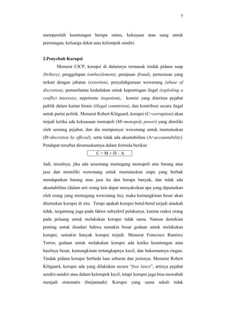 7
memperoleh keuntungan berupa status, kekayaan atau uang untuk
perorangan, keluarga dekat atau kelompok sendiri.
2.Penyebab Korupsi
Menurut CICP, korupsi di dalamnya termasuk tindak pidana suap
(bribery), penggelapan (embezzlement), penipuan (fraud), pemerasan yang
terkait dengan jabatan (extortion), penyalahgunaan wewenang (abuse of
discretion), pemanfaatan kedudukan untuk kepentingan ilegal (exploiting a
conflict interests), nepotisme (nepotism), komisi yang diterima pejabat
publik dalam kaitan bisnis (illegal commision), dan kontribusi secara ilegal
untuk partai politik. Menurut Robert Klitgaard, korupsi (C=corruption) akan
terjadi ketika ada kekuasaan monopoli (M=monopoly power) yang dimiliki
oleh seorang pejabat, dan dia mempunyai wewenang untuk memutuskan
(D=discretion by official), serta tidak ada akuntabilitas (A=accountability).
Pendapat tersebut dirumuskannya dalam formula berikut:
C = M + D – A
Jadi, misalnya, jika ada seseorang memegang monopoli atas barang atau
jasa dan memiliki wewenang untuk memutuskan siapa yang berhak
mendapatkan barang atau jasa itu dan berapa banyak, dan tidak ada
akuntabilitas (dalam arti orang lain dapat menyaksikan apa yang diputuskan
oleh orang yang memegang wewenang itu), maka kemungkinan besar akan
ditemukan korupsi di situ. Tetapi apakah korupsi betul-betul terjadi ataukah
tidak, tergantung juga pada faktor subyektif pelakunya, karena reaksi orang
pada peluang untuk melakukan korupsi tidak sama. Namun demikian
penting untuk disadari bahwa semakin besar godaan untuk melakukan
korupsi, semakin banyak korupsi terjadi. Menurut Francisco Ramirez
Torres, godaan untuk melakukan korupsi ada ketika keuntungan atau
hasilnya besar, kemungkinan tertangkapnya kecil, dan hukumannya ringan.
Tindak pidana korupsi berbeda luas sebaran dan jenisnya. Menurut Robert
Klitgaard, korupsi ada yang dilakukan secara “free lance”, artinya pejabat
sendiri-sendiri atau dalam kelompok kecil, tetapi korupsi juga bisa mewabah
menjadi sistematis (berjamaah). Korupsi yang sama sekali tidak
 