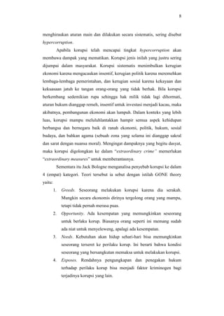 8
menghiraukan aturan main dan dilakukan secara sistematis, sering disebut
hypercorruption.
Apabila korupsi telah mencapai tingkat hypercorruption akan
membawa dampak yang mematikan. Korupsi jenis inilah yang justru sering
dijumpai dalam masyarakat. Korupsi sistematis menimbulkan kerugian
ekonomi karena mengacaukan insentif, kerugian politik karena meremehkan
lembaga-lembaga pemerintahan, dan kerugian sosial karena kekayaan dan
kekuasaan jatuh ke tangan orang-orang yang tidak berhak. Bila korupsi
berkembang sedemikian rupa sehingga hak milik tidak lagi dihormati,
aturan hukum dianggap remeh, insentif untuk investasi menjadi kacau, maka
akibatnya, pembangunan ekonomi akan lumpuh. Dalam konteks yang lebih
luas, korupsi mampu meluluhlantakkan hampir semua aspek kehidupan
berbangsa dan bernegara baik di ranah ekonomi, politik, hukum, sosial
budaya, dan bahkan agama (sebuah zona yang selama ini dianggap sakral
dan sarat dengan nuansa moral). Mengingat dampaknya yang begitu dasyat,
maka korupsi digolongkan ke dalam “extraordinary crime” memerlukan
“extraordinary measures” untuk memberantasnya.
Sementara itu Jack Bologne menganalisa penyebab korupsi ke dalam
4 (empat) kategori. Teori tersebut ia sebut dengan istilah GONE theory
yaitu:
1. Greeds. Seseorang melakukan korupsi karena dia serakah.
Mungkin secara ekonomis dirinya tergolong orang yang mampu,
tetapi tidak pernah merasa puas.
2. Opportunity. Ada kesempatan yang memungkinkan seseorang
untuk berlaku korup. Biasanya orang seperti ini memang sudah
ada niat untuk menyeleweng, apalagi ada kesempatan.
3. Needs. Kebutuhan akan hidup sehari-hari bisa memungkinkan
seseorang terseret ke perilaku korup. Ini berarti bahwa kondisi
seseorang yang bersangkutan memaksa untuk melakukan korupsi.
4. Exposes. Rendahnya pengungkapan dan penegakan hukum
terhadap perilaku korup bisa menjadi faktor kriminogen bagi
terjadinya korupsi yang lain.
 