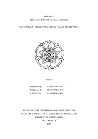 MAKALAH
PENGANTAR INSTRUMENTASI INDUSTRI
ALAT PENGATUR KETINGGIAN AIR PADA BENDUNGAN
Penulis:
Anang Hardoyo 05/185215/PA/10435
Puji Priyono T. 05/185889/PA/10454
M. Zainal Arif 05/185947/PA/10471
PROGRAM STUDI ELEKTRONIKA DAN INSTRUMENTASI
FAKULTAS MATEMATIKA DAN ILMU PENGETAHUAN ALAM
UNIVERSITAS GADJAH MADA
YOGYAKARTA
2007
 