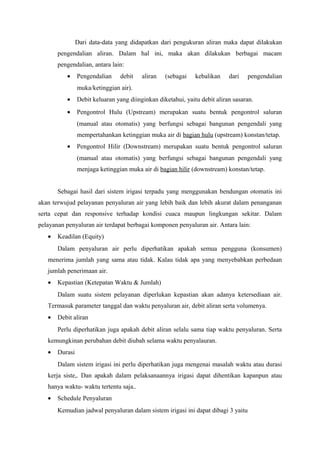 Dari data-data yang didapatkan dari pengukuran aliran maka dapat dilakukan
pengendalian aliran. Dalam hal ini, maka akan dilakukan berbagai macam
pengendalian, antara lain:
• Pengendalian debit aliran (sebagai kebalikan dari pengendalian
muka/ketinggian air).
• Debit keluaran yang diinginkan diketahui, yaitu debit aliran sasaran.
• Pengontrol Hulu (Upstream) merupakan suatu bentuk pengontrol saluran
(manual atau otomatis) yang berfungsi sebagai bangunan pengendali yang
mempertahankan ketinggian muka air di bagian hulu (upstream) konstan/tetap.
• Pengontrol Hilir (Downstream) merupakan suatu bentuk pengontrol saluran
(manual atau otomatis) yang berfungsi sebagai bangunan pengendali yang
menjaga ketinggian muka air di bagian hilir (downstream) konstan/tetap.
Sebagai hasil dari sistem irigasi terpadu yang menggunakan bendungan otomatis ini
akan terwujud pelayanan penyaluran air yang lebih baik dan lebih akurat dalam penanganan
serta cepat dan responsive terhadap kondisi cuaca maupun lingkungan sekitar. Dalam
pelayanan penyaluran air terdapat berbagai komponen penyaluran air. Antara lain:
• Keadilan (Equity)
Dalam penyaluran air perlu diperhatikan apakah semua pengguna (konsumen)
menerima jumlah yang sama atau tidak. Kalau tidak apa yang menyebabkan perbedaan
jumlah penerimaan air.
• Kepastian (Ketepatan Waktu & Jumlah)
Dalam suatu sistem pelayanan diperlukan kepastian akan adanya ketersediaan air.
Termasuk parameter tanggal dan waktu penyaluran air, debit aliran serta volumenya.
• Debit aliran
Perlu diperhatikan juga apakah debit aliran selalu sama tiap waktu penyaluran. Serta
kemungkinan perubahan debit diubah selama waktu penyalauran.
• Durasi
Dalam sistem irigasi ini perlu diperhatikan juga mengenai masalah waktu atau durasi
kerja siste,. Dan apakah dalam pelaksanaannya irigasi dapat dihentikan kapanpun atau
hanya waktu- waktu tertentu saja..
• Schedule Penyaluran
Kemudian jadwal penyaluran dalam sistem irigasi ini dapat dibagi 3 yaitu
 