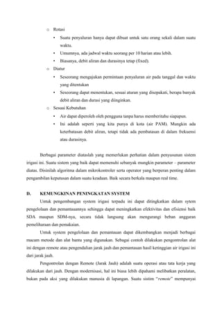 o Rotasi
• Suatu penyaluran hanya dapat dibuat untuk satu orang sekali dalam suatu
waktu.
• Umumnya, ada jadwal waktu seorang per 10 harian atau lebih.
• Biasanya, debit aliran dan durasinya tetap (fixed).
o Diatur
• Seseorang mengajukan permintaan penyaluran air pada tanggal dan waktu
yang ditentukan
• Seseorang dapat menentukan, sesuai aturan yang disepakati, berapa banyak
debit aliran dan durasi yang diinginkan.
o Sesuai Kebutuhan
• Air dapat diperoleh oleh pengguna tanpa harus memberitahu siapapun.
• Ini adalah seperti yang kita punya di kota (air PAM). Mungkin ada
keterbatasan debit aliran, tetapi tidak ada pembatasan di dalam frekuensi
atau durasinya.
Berbagai parameter diataslah yang memerlukan perhatian dalam penyusunan sistem
irigasi ini. Suatu sistem yang baik dapat memenuhi sebanyak mungkin parameter – parameter
diatas. Disinilah algoritma dalam mikrokontroler serta operator yang berperan penting dalam
pengambilan keputusan dalam suatu keadaan. Baik secara berkala maupun real time.
D. KEMUNGKINAN PENINGKATAN SYSTEM
Untuk pengembangan system irigasi terpadu ini dapat ditingkatkan dalam sytem
pengelolaan dan pemantauannya sehingga dapat meningkatkan efektivitas dan efisiensi baik
SDA maupun SDM-nya, secara tidak langsung akan mengurangi beban anggaran
pemeliharaan dan pemakaian.
Untuk system pengelolaan dan pemantauan dapat dikembangkan menjadi berbagai
macam metode dan alat bantu yang digunakan. Sebagai contoh dilakukan pengontrolan alat
ini dengan remote atau pengendalian jarak jauh dan pemantauan hasil ketinggian air irigasi ini
dari jarak jauh.
Pengontrolan dengan Remote (Jarak Jauh) adalah suatu operasi atau tata kerja yang
dilakukan dari jauh. Dengan modernisasi, hal ini biasa lebih dipahami melibatkan peralatan,
bukan pada aksi yang dilakukan manusia di lapangan. Suatu sistim “remote” mempunyai
 