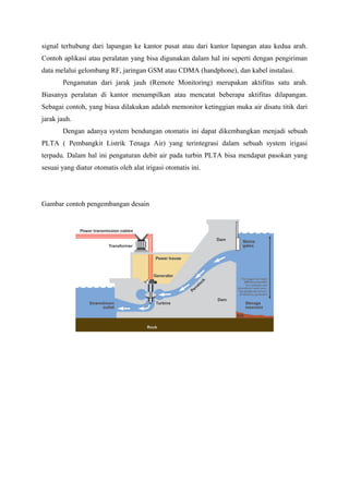 signal terhubung dari lapangan ke kantor pusat atau dari kantor lapangan atau kedua arah.
Contoh aplikasi atau peralatan yang bisa digunakan dalam hal ini seperti dengan pengiriman
data melalui gelombang RF, jaringan GSM atau CDMA (handphone), dan kabel instalasi.
Pengamatan dari jarak jauh (Remote Monitoring) merupakan aktifitas satu arah.
Biasanya peralatan di kantor menampilkan atau mencatat beberapa aktifitas dilapangan.
Sebagai contoh, yang biasa dilakukan adalah memonitor ketinggian muka air disatu titik dari
jarak jauh.
Dengan adanya system bendungan otomatis ini dapat dikembangkan menjadi sebuah
PLTA ( Pembangkit Listrik Tenaga Air) yang terintegrasi dalam sebuah system irigasi
terpadu. Dalam hal ini pengaturan debit air pada turbin PLTA bisa mendapat pasokan yang
sesuai yang diatur otomatis oleh alat irigasi otomatis ini.
Gambar contoh pengembangan desain
 