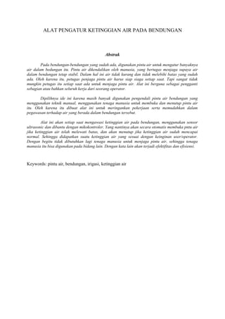 ALAT PENGATUR KETINGGIAN AIR PADA BENDUNGAN
Abstrak
Pada bendungan-bendungan yang sudah ada, digunakan pintu air untuk mengatur banyaknya
air dalam bedungan itu. Pintu air dikendalikan oleh manusia, yang bertugas menjaga supaya air
dalam bendungan tetap stabil. Dalam hal ini air tidak kurang dan tidak melebihi batas yang sudah
ada. Oleh karena itu, petugas penjaga pintu air harus siap siaga setiap saat. Tapi sangat tidak
mungkin petugas itu setiap saat ada untuk menjaga pintu air. Alat ini berguna sebagai pengganti
sebagian atau bahkan seluruh kerja dari seorang operator.
Dipilihnya ide ini karena masih banyak digunakan pengendali pintu air bendungan yang
menggunakan teknik manual, menggunakan tenaga manusia untuk membuka dan menutup pintu air
itu. Oleh karena itu dibuat alat ini untuk meringankan pekerjaan serta memudahkan dalam
pegawasan terhadap air yang berada dalam bendungan tersebut.
Alat ini akan setiap saat mengawasi ketinggian air pada bendungan, menggunakan sensor
ultrasonic dan dibantu dengan mikokontroler. Yang nantinya akan secara otomatis membuka pntu air
jika ketinggian air telah melewati batas, dan akan menutup jika ketinggian air sudah mencapai
normal. Sehingga didapatkan suatu ketinggian air yang sesuai dengan keinginan user/operator.
Dengan begitu tidak dibutuhkan lagi tenaga manusia untuk menjaga pintu air, sehingga tenaga
manusia itu bisa digunakan pada bidang lain. Dengan kata lain akan terjadi efektifitas dan efisiensi.
Keywords: pintu air, bendungan, irigasi, ketinggian air
 