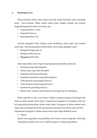 A. PENDAHULUAN
Dalam pertanian sebuah sistem irigasi yang baik sangat diperlukan untuk menunjang
panen / hasil pertanian. Dalam sebuah sistem irigasi terdapat berbagai alat mekanik
pengendali/pengontrol aliran air,misalnya saja:
• Pengontrol Hulu vs. Hilir
• Pengendali Pintu air
• Penyadapan(Pintu Air)
Alat-alat pengendali diatas berguna untuk mendukung sistem irigasi agar berjalan
secara baik. Alat-alat pengendali tersebut dalam sistem irigasi digunakan untuk:
• Mengontrol tinggi muka air
• Mengukur debit aliran air
• Mengontrol debit aliran
Akan tetapi, dalam sistem irigasi sering dijumpai permasalahan antara lain:
• Penyaluran yang tidak diinginkan
• Adanya hujan yang tidak diharapkan
• Kurangnya debit karna kekeringan
• Penghentian penyaluran yang tidak diinginkan
• Tidak akuratnya alat pengukur aliran air
• Tidak akuratnya teknik pengontrol aliran
• Karakteristik gelombang aliran air
• Human factor misalnya saja kemalasan, kecurangan dan lain sebagainya.
Dalam makalah ini akan secara khusus dibahas mengenai pengontrol ketinggian dan
aliran air dalam sebuah sistem irigasi. Pengontrolan ketinggian air merupakan salah satu
hal yang paling penting dalam sebuah sistem irigasi. Ketinggian air dalam sebuah sistem
irigasi akan mempengaruhi hal-hal atau parameter-parameter lain dalam sistem tersebut.
Pengontrolan ketinggian air dalam sebuah sistem irigasi dapat dilakukan secara:
• Manual
Operasi atau pengamatan yang dilakukan oleh manusia (secara langsung). isebut juga
“pengamatan terbuka (open loop)” apabila mengacu ke fungsi pengendalian.
 