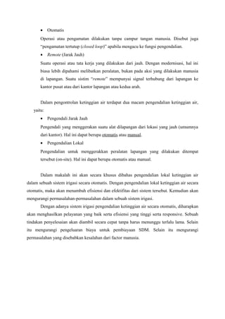 • Otomatis
Operasi atau pengamatan dilakukan tanpa campur tangan manusia. Disebut juga
“pengamatan tertutup (closed loop)” apabila mengacu ke fungsi pengendalian.
• Remote (Jarak Jauh)
Suatu operasi atau tata kerja yang dilakukan dari jauh. Dengan modernisasi, hal ini
biasa lebih dipahami melibatkan peralatan, bukan pada aksi yang dilakukan manusia
di lapangan. Suatu sistim “remote” mempunyai signal terhubung dari lapangan ke
kantor pusat atau dari kantor lapangan atau kedua arah.
Dalam pengontrolan ketinggian air terdapat dua macam pengendalian ketinggian air,
yaitu:
• Pengendali Jarak Jauh
Pengendali yang menggerakan suatu alat dilapangan dari lokasi yang jauh (umumnya
dari kantor). Hal ini dapat berupa otomatis atau manual.
• Pengendalian Lokal
Pengendalian untuk menggerakkan peralatan lapangan yang dilakukan ditempat
tersebut (on-site). Hal ini dapat berupa otomatis atau manual.
Dalam makalah ini akan secara khusus dibahas pengendalian lokal ketinggian air
dalam sebuah sistem irigasi secara otomatis. Dengan pengendalian lokal ketinggian air secara
otomatis, maka akan menambah efisiensi dan efektifitas dari sistem tersebut. Kemudian akan
mengurangi permasalahan-permasalahan dalam sebuah sistem irigasi.
Dengan adanya sistem irigasi pengendalian ketinggian air secara otomatis, diharapkan
akan menghasilkan pelayanan yang baik serta efisiensi yang tinggi serta responsive. Sebuah
tindakan penyelesaian akan diambil secara cepat tanpa harus menunggu terlalu lama. Selain
itu mengurangi pengeluaran biaya untuk pembiayaan SDM. Selain itu mengurangi
permasalahan yang disebabkan kesalahan dari factor manusia.
 