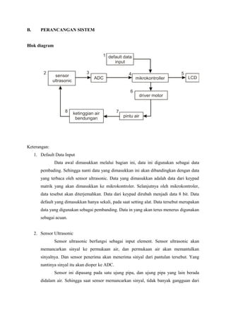 B. PERANCANGAN SISTEM
Blok diagram
Keterangan:
1. Default Data Input
Data awal dimasukkan melalui bagian ini, data ini digunakan sebagai data
pembading. Sehingga nanti data yang dimasukkan ini akan dibandingkan dengan data
yang terbaca oleh sensor ultrasonic. Data yang dimasukkan adalah data dari keypad
matrik yang akan dimasukkan ke mikrokontroler. Selanjutnya oleh mikrokontroler,
data tesebut akan diterjemahkan. Data dari keypad dirubah menjadi data 8 bit. Data
default yang dimasukkan hanya sekali, pada saat setting alat. Data tersebut merupakan
data yang digunakan sebagai pembanding. Data in yang akan terus menerus digunakan
sebagai acuan.
2. Sensor Ultrasonic
Sensor ultrasonic berfungsi sebagai input element. Sensor ultrasonic akan
memancarkan sinyal ke permukaan air, dan permukaan air akan memantulkan
sinyalnya. Dan sensor penerima akan menerima sinyal dari pantulan tersebut. Yang
nantinya sinyal itu akan dioper ke ADC.
Sensor ini dipasang pada satu ujung pipa, dan ujung pipa yang lain berada
didalam air. Sehingga saat sensor memancarkan sinyal, tidak banyak gangguan dari
 