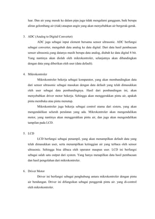 luar. Dan air yang masuk ke dalam pipa juga tidak mengalami gangguan, baik berupa
aliran gelombang air (riak) ataupun angin yang akan menyebabkan air bergerak-gerak.
3. ADC (Analog to Digital Converter)
ADC juga sebagai input element bersama sensor ultrasonic. ADC berfungsi
sebagai converter, mengubah data analog ke data digital. Dari data hasil pembacaan
sensor ultrasonic,yang datanya masih berupa data analog, diubah ke data digital 8 bit.
Yang nantinya akan diolah oleh mikrokontroler, selanjutnya akan dibandingkan
dengan data yang diberikan oleh user (data default).
4. Mikrokontroler
Mikrokontroler bekerja sebagai komparator, yang akan membandingkan data
dari sensor ultrasonic sebagai masukan dengan data default yang telah dimasukkan
oleh user sebagai data pembandingnya. Hasil dari pembandingan ini, akan
menyebabkan driver motor bekerja. Sehingga akan menggerakkan pintu air, apakah
pintu membuka atau pintu menutup.
Mikrokontroler juga bekerja sebagai control utama dari sistem, yang akan
mengendalikan seluruh peralatan yang ada. Mikrokontroler akan mengendalikan
motor, yang nantinya akan menggerakkan pintu air, dan juga akan mengendalikan
tampilan pada LCD.
5. LCD
LCD berfungsi sebagai penampil, yang akan menampilkan default data yang
telah dimasukkan user, serta menampilkan ketinggian air yang terbaca oleh sensor
ultrasonic. Sehingga bisa dibaca oleh operator maupun user. LCD ini berfungsi
sebagai salah satu output dari system. Yang hanya menapilkan data hasil pembacaan
dan hasil pengolahan dari mikrokontroler.
6. Driver Motor
Driver ini berfungsi sebagai penghubung antara mikrokontroler dengan pintu
air bendungan. Driver ini difungsikan sebagai penggerak pintu air. yang di-control
oleh mikrokontroler.
 