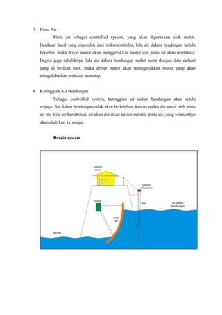 7. Pintu Air
Pintu air sebagai controlled system, yang akan digerakkan oleh motor.
Berdasar hasil yang diperoleh dari mikrokontroler, bila air dalam bendingan terlalu
berlebih, maka driver motor akan menggerakkan motor dan pintu air akan membuka.
Begitu juga sebaliknya, bila air dalam bendungan sudah sama dengan data default
yang di berikan user, maka driver motor akan menggerakkan motor yang akan
mengakibatkan pintu air menutup.
8. Ketinggian Air Bendungan
Sebagai controlled system, ketinggian air dalam bendungan akan selalu
terjaga. Air dalam bendungan tidak akan berlebihan, karena sudah dikontrol oleh pintu
air ini. Bila air berlebihan, air akan dialirkan keluar melalui pintu air, yang selanjutnya
akan dialirkan ke sungai.
Desain system
 