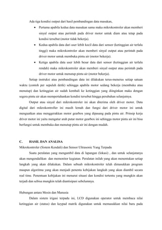 Ada tiga kondisi output dari hasil pembandingan data masukan,
• Pertama apabila kedua data masukan sama maka mikrokontroler akan memberi
sinyal output atau perintah pada driver motor untuk diam atau tetap pada
kondisi tersebut (motor tidak bekerja).
• Kedua apabila data dari user lebih kecil data dari sensor (ketinggian air terlalu
tinggi) maka mikrokontroler akan memberi sinyal output atau perintah pada
driver motor untuk membuka pintu air (motor bekerja).
• Ketiga apabila data user lebih besar data dari sensor (ketinggian air terlalu
rendah) maka mikrokontroler akan memberi sinyal output atau perintah pada
driver motor untuk menutup pintu air (motor bekerja).
Setiap instruksi atau pembandingan data ini dilakukan terus-menerus setiap satuan
waktu (contoh per sepuluh detik) sehingga apabila motor sedang bekerja (membuka atau
menutup) dan ketinggian air sudah kembali ke ketinggian yang diinginkan maka dengan
segera pintu air akan mempertahankan kondisi tersebut hingga perubahan selanjutnya.
Output atau sinyal dari mikrokontroler ini akan diterima oleh driver motor. Data
digital dari mikrokontroller ini masih lemah dan fungsi dari driver motor ini untuk
menguatkan atau menggerakkan motor gearbox yang dipasang pada pintu air. Prinsip kerja
driver motor ini yaitu mengatur arah putar motor gearbox ini sehingga motor pintu air ini bisa
berfungsi untuk membuka dan menutup pintu air ini dengan mudah.
C. HASIL DAN ANALISA
Mikrokontroler (Sistem Kendali) dan Sensor Ultrasonic Yang Terpadu
Suatu peralatan yang mengambil data di lapangan (lokasi) , dan untuk selanjutanya
akan mengendalikan dan memonitor kegiatan. Peralatan inilah yang akan menentukan setiap
langkah yang akan dilakukan. Dalam sebuah mikrokontroler telah dimasukkan program
maupun algoritma yang akan menjadi penentu kebijakan langkah yang akan diambil secara
real time. Penentuan kebijakan ini menurut situasi dan kondisi tertentu yang mungkin akan
terjadi dan sebisa mungkin telah diantisipasi sebelumnya.
Hubungan antara Mesin dan Manusia
Dalam sistem irigasi terpadu ini, LCD digunakan operator untuk membaca nilai
ketinggian air (status) dan keypad matrik digunakan untuk memasukkan nilai baru pada
 