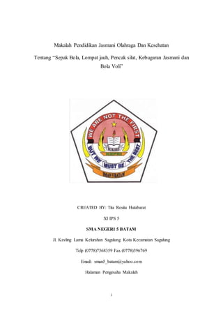 i
Makalah Pendidikan Jasmani Olahraga Dan Kesehatan
Tentang “Sepak Bola, Lompat jauh, Pencak silat, Kebugaran Jasmani dan
Bola Voli”
CREATED BY: Tita Rosita Hutabarat
XI IPS 5
SMA NEGERI 5 BATAM
Jl. Kavling Lama Kelurahan Sagulung Kota Kecamatan Sagulung
Telp (0778)7368359 Fax (0778)396769
Email: sman5_batam@yahoo.com
Halaman Pengesaha Makalah
 