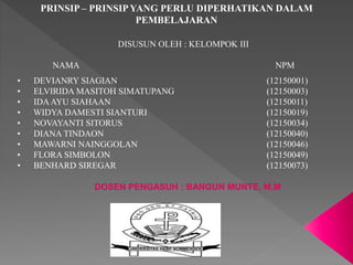 PRINSIP – PRINSIP YANG PERLU DIPERHATIKAN DALAM 
PEMBELAJARAN 
DISUSUN OLEH : KELOMPOK III 
NAMA NPM 
• DEVIANRY SIAGIAN (12150001) 
• ELVIRIDA MASITOH SIMATUPANG (12150003) 
• IDA AYU SIAHAAN (12150011) 
• WIDYA DAMESTI SIANTURI (12150019) 
• NOVAYANTI SITORUS (12150034) 
• DIANA TINDAON (12150040) 
• MAWARNI NAINGGOLAN (12150046) 
• FLORA SIMBOLON (12150049) 
• BENHARD SIREGAR (12150073) 
DOSEN PENGASUH : BANGUN MUNTE, M.M 
 