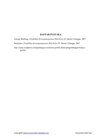 DAFTAR PUSTAKA
Suteng, Bambang. Pendidikan Kewarganegaraan SMA Kelas XI. Jakarta: Erlangga, 2007.

Budiyanto. Pendidikan Kewarganegaraan SMA Kelas XI. Jakarta: Erlangga, 2007.

http://zanas.wordpress.com/pentingnya-sosialisasi-politik-dalam-pengembangan-budaya-
        politik/




Copyright© www.tscumum2011.blogspot.com                                 Created by Fadhli Syar
 