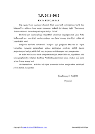 T.P. 2011-2012
                              KATA PENGANTAR
       Puji syukur kami ucapkan kehadirat Allah yang telah melimpahkan taufik dan
hidayah-Nya sehingga kami dapat menyusun Makalah ini dengan judul “Pentingnya
Sosialisasi Politik dalam Pengembangan Budaya Politik”.
       Sholawat dan Salam semoga tercurahkan keharibaan junjungan alam yakni Nabi
Muhammad saw. yang telah membawa ajaran yang benar semoga kita diberi syafa'at di
yaumil akhir nanti.
       Penyusun berusaha semaksimal mungkin agar penyajian Makalah ini dapat
bermanfaat mengenai pengetahuan tentang pentingnya sosialisasi politik dalam
pengembangan budaya politik baik bagi penyusun sendiri maupun bagi para pembaca.
       Di dalam Makalah ini masih terdapat kekurangan. Oleh karena itu, segala kritik dan
saran yang bersifat perbaikan dari Guru Pembimbing dan teman-teman sekalian akan kami
terima dengan senang hati.
       Mudah-mudahan, Makalah ini dapat bermanfaat dalam menjalankan sosialisasi
politik kepada masyarakat.



                                                        Bangkinang, 23 Juli 2011

                                                                Penyusun




Copyright© www.tscumum2011.blogspot.com                                    Created by Fadhli Syar
 