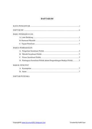 DAFTAR ISI


KATA PENGANTAR .......................................................................................................... i

DAFTAR ISI ......................................................................................................................ii

BAB I: PENDAHULUAN
            A. Latar Belakang .................................................................................................. 1
            B. Rumusan Masalah ............................................................................................. 1
            C. Tujuan Penulisan ............................................................................................... 1

BAB II: PEMBAHASAN
            A. Pengertian Sosialisasi Politik ........................................................................... 2
            B. Metode Sosialisasi Politik ................................................................................ 3
            C. Proses Sosialisasi Politik .................................................................................. 3
            D. Pentingnya Sosialisasi Politik dalam Pengembangan Budaya Politik ............. 5

BAB III: PENUTUP
            A. Kesimpulan ...................................................................................................... 7
            B. Saran................................................................................................................. 7

DAFTAR PUSTAKA




Copyright© www.tscumum2011.blogspot.com                                                                           Created by Fadhli Syar
 