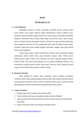 BAB I

                                   PENDAHULUAN

A. Latar Belakang
          Kehidupan manusia di dalam masyarakat, memiliki peranan penting dalam
   sistem politik suatu negara. Manusia dalam kedudukannya sebagai makhluk sosial,
   senantiasa akan berinteraksi dengan manusia lain dalam upaya mewujudkan kebutuhan
   hidupnya. Kebutuhan hidup manusia tidak cukup yang bersifat dasar, seperti makan,
   minum, biologis, pakaian dan papan (rumah). Lebih dari itu, juga mencakup kebutuhan
   akan pengakuan eksistensi diri dan penghargaan dari orang lain dalam bentuk pujian,
   pemberian upah kerja, status sebagai anggota masyarakat, anggota suatu partai politik
   tertentu dan sebagainya.
          Setiap warga negara, dalam kesehariannya hampir selalu bersentuhan dengan
   aspek-aspek politik praktis baik yang bersimbol maupun tidak. Dalam proses
   pelaksanaannya dapat terjadi secara langsung atau tidak langsung dengan praktek-
   praktek politik. Jika secara tidak langsung, hal ini sebatas mendengar informasi, atau
   berita-berita tentang peristiwa politik yang terjadi. Dan jika secara langsung, berarti
   orang tersebut terlibat dalam peristiwa politik tertentu.


B. Rumusan Masalah
          Pada makalah ini penulis akan membahas materi mengenai pentingnya
   sosialisasi politik dalam pengembangan budaya politik yang terbagi beberapa bahasan
   yaitu pengertian sosialisasi politik, metode sosialisasi politik, proses sosialisasi politik
   dan pentingnya sosialisasi politik dalam pengembangan budaya politik.


C. Tujuan Penulisan
   1. Sebagai tugas untuk mengikuti mata pelajaran PKn
   2. Untuk melatih penulis agar memudahkan dalam membuat Makalah
   3. Agar masyarakat tahu tentang politik yang benar dengan sosialisasi politik kepada
      masyarakat
   4. Supaya masyarakat tidak awam dengan kehidupan politik


Copyright© www.tscumum2011.blogspot.com                                        Created by Fadhli Syar
 