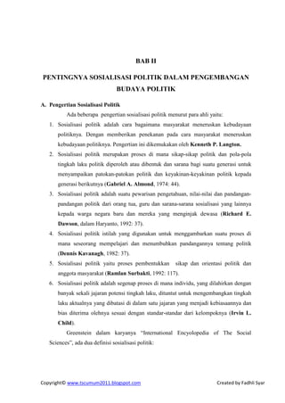 BAB II

PENTINGNYA SOSIALISASI POLITIK DALAM PENGEMBANGAN
                                 BUDAYA POLITIK

A. Pengertian Sosialisasi Politik
          Ada beberapa pengertian sosialisasi politik menurut para ahli yaitu:
   1. Sosialisasi politik adalah cara bagaimana masyarakat meneruskan kebudayaan
       politiknya. Dengan memberikan penekanan pada cara masyarakat meneruskan
       kebudayaan politiknya. Pengertian ini dikemukakan oleh Kenneth P. Langton.
   2. Sosialisasi politik merupakan proses di mana sikap-sikap politik dan pola-pola
       tingkah laku politik diperoleh atau dibentuk dan sarana bagi suatu generasi untuk
       menyampaikan patokan-patokan politik dan keyakinan-keyakinan politik kepada
       generasi berikutnya (Gabriel A. Almond, 1974: 44).
   3. Sosialisasi politik adalah suatu pewarisan pengetahuan, nilai-nilai dan pandangan-
       pandangan politik dari orang tua, guru dan sarana-sarana sosialisasi yang lainnya
       kepada warga negara baru dan mereka yang menginjak dewasa (Richard E.
       Dawson, dalam Haryanto, 1992: 37).
   4. Sosialisasi politik istilah yang digunakan untuk menggambarkan suatu proses di
       mana seseorang mempelajari dan menumbuhkan pandangannya tentang politik
       (Dennis Kavanagh, 1982: 37).
   5. Sosialisasi politik yaitu proses pembentukkan      sikap dan orientasi politik dan
       anggota masyarakat (Ramlan Surbakti, 1992: 117).
   6. Sosialisasi politik adalah segenap proses di mana individu, yang dilahirkan dengan
       banyak sekali jajaran potensi tingkah laku, dituntut untuk mengembangkan tingkah
       laku aktualnya yang dibatasi di dalam satu jajaran yang menjadi kebiasaannya dan
       bias diterima olehnya sesuai dengan standar-standar dari kelompoknya (Irvin L.
       Child).
          Greenstein dalam karyanya “International Encyolopedia of The Social
   Sciences”, ada dua definisi sosialisasi politik:




Copyright© www.tscumum2011.blogspot.com                                    Created by Fadhli Syar
 