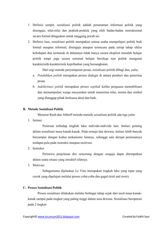 1. Definisi sempit, sosialisasi politik adalah penanaman informasi politik yang
       disengaja, nilai-nilai dan praktek-praktek yang oleh badan-badan instruksional
       secara formal ditugaskan untuk tanggung jawab ini.
   2. Definisi luas, sosialisasi politik merupakan semua usaha mempelajari politik baik
       formal maupun informal, disengaja ataupun terencana pada setiap tahap siklus
       kehidupan dan termasuk di dalamnya tidak hanya secara eksplisit masalah belajar
       politik tetapi juga secara nominal belajar bersikap non politik mengenai
       karakteristik-karakteristik kepribadian yang bersangkutan.
                Dari segi metode penyampaian pesan, sosialisasi politik dibagi dua, yaitu:
       a. Pendidikan politik merupakan proses dialogis di antara pemberi dan penerima
          pesan.
       b. Indoktrinasi politik merupakan proses sepihak ketika penguasa memobilisasi
          dan memanipulasi warga masyarakat untuk menerima nilai, norma dan simbol
          yang dianggap pihak berkuasa ideal dan baik.


B. Metode Sosialisasi Politik
          Menurut Rush dan Althoff metode-metode sosialisasi politik ada tiga yaitu:
   1. Imitasi
                Peniruan terhadap tingkah laku individu-individu lain. Imitasi penting
       dalam sosialisasi masa kanak-kanak. Pada remaja dan dewasa, imitasi lebih banyak
       bercampur dengan kedua mekanisme lainnya, sehingga satu derajat peniruannya
       terdapat pula pada instruksi maupun motivasi.
   2. Instruksi
                Peristiwa penjelasan diri seseorang dengan sengaja dapat ditempatkan
       dalam suatu situasi yang intruktif sifatnya.
   3. Motivasi
                Sebagaimana dijelaskan Le Vine merupakan tingkah laku yang tepat yang
       cocok yang dipelajari melalui proses coba-coba dan gagal (trial and error).


C. Proses Sosialisasi Politik
          Proses sosialisasi dilakukan melalui berbagai tahap sejak dari awal masa kanak-
   kanak sampai pada tingkat yang paling tinggi dalam usia dewasa. Sosialisasi beroperasi
   pada 2 tingkat:


Copyright© www.tscumum2011.blogspot.com                                      Created by Fadhli Syar
 