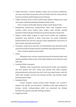1. Tingkat Komunitas, sosialisasi dipahami sebagai proses pewarisan kebudayaan,
      yaitu suatu sarana bagi suatu generasi untuk mewariskan nilai-nilai, sikap-sikap dan
      keyakinan-keyakinan politik kepada generasi berikutnya.
   2. Tingkat Individual, proses sosialisasi politik dapat dipahami sebagai proses warga
      suatu negara membentuk pandangan-pandangan politik mereka.
          Proses sosialisasi politik tidak langsung meliputi metode belajar berikut:
   1. Pengoperasian Interpersonal, mengasumsikan bahwa anak mengalami proses
      sosialisasi politik secara eksplisit dalam keadaan sudah memiliki sejumlah
      pengalaman dalam hubungan-hubungan dan pemuasan-pemuasan interpersonal.
   2. Magang, metode belajar magang ini terjadi karena perilaku dan pengalaman-
      pengalaman yang diperoleh di dalam situasi-situasi non politik memberikan
      keahlian-keahlian dan nilai-nilai yang pada saatnya dipergunakan secara khusus di
      dalam konteks yang lebih bersifat politik.
   3. Generalisasi, terjadi karena nilai-nilai sosial diperlakukan bagi objek-objek politik
      yang lebih spesifik dan dengan demikian membentuk sikap-sikap politik tertentu.
          Proses sosialisasi langsung terjadi melalui:
   1. Imitasi
                Merupakan mode sosialisasi yang paling ekstensif dan banyak dialami anak
      sepanjang perjalanan hidup mereka. Imitasi dapat dilakukan secara sadar dan secara
      tidak sadar.
   2. Sosialisasi Politik Antisipatoris
                Dilakukan untuk mengantisipasi peranan-peranan politik yang diinginkan
      atau akan diemban oleh aktor. Orang yang berharap suatu ketika menjalani
      pekerjaan-pekerjaan professional atau posisi sosial yang tinggi biasanya sejak dini
      sudah mulai mengoper nilai-nilai dan pola-pola perilaku yang berkaitan dengan
      peranan-peranan tersebut.
   3. Pendidikan Politik
                Inisiatif mengoper orientasi-orientasi politik dilakukan oleh “socialiers”
      daripada oleh individu yang disosialisasi. Pendidikan politik dapat dilakukan di
      keluarga, sekolah, lembaga-lembaga politik atau pemerintah dan berbagai
      kelompok dan organisasi yang tidak terhitung jumlahnya.
   4. Pengalaman Politik




Copyright© www.tscumum2011.blogspot.com                                     Created by Fadhli Syar
 